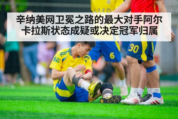 辛纳美网卫冕之路的最大对手阿尔卡拉斯状态成疑或决定冠军归属